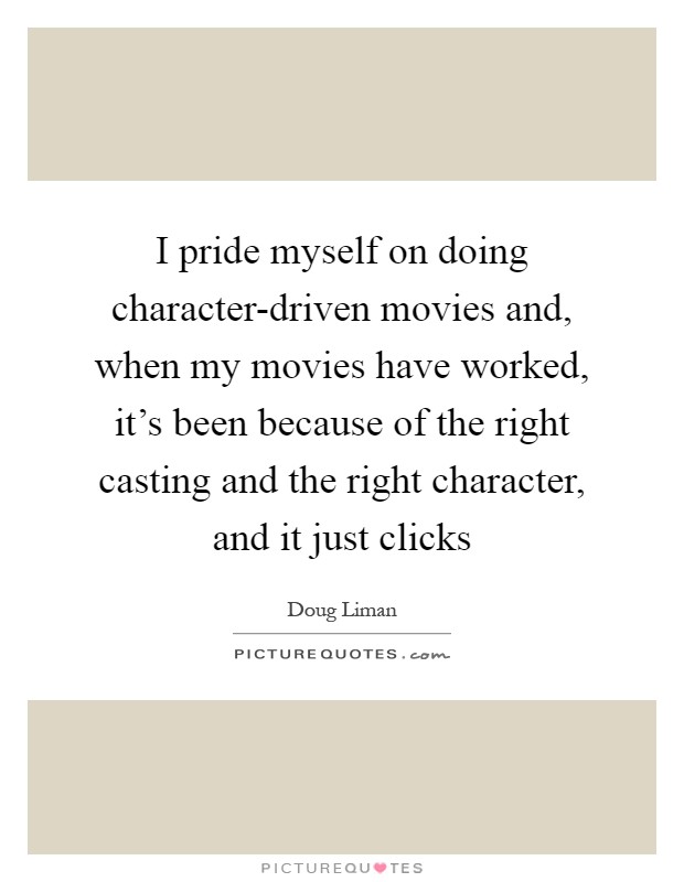I pride myself on doing character-driven movies and, when my movies have worked, it's been because of the right casting and the right character, and it just clicks Picture Quote #1