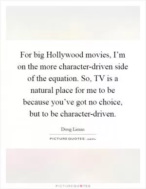 For big Hollywood movies, I’m on the more character-driven side of the equation. So, TV is a natural place for me to be because you’ve got no choice, but to be character-driven Picture Quote #1