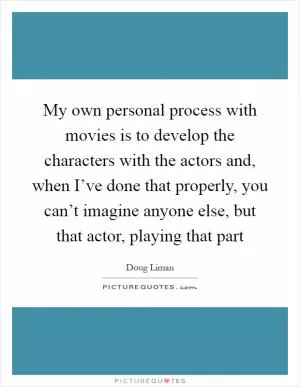 My own personal process with movies is to develop the characters with the actors and, when I’ve done that properly, you can’t imagine anyone else, but that actor, playing that part Picture Quote #1