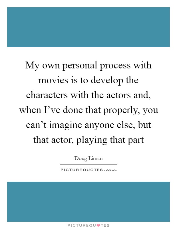 My own personal process with movies is to develop the characters with the actors and, when I've done that properly, you can't imagine anyone else, but that actor, playing that part Picture Quote #1