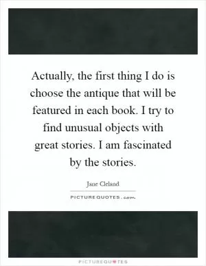 Actually, the first thing I do is choose the antique that will be featured in each book. I try to find unusual objects with great stories. I am fascinated by the stories Picture Quote #1