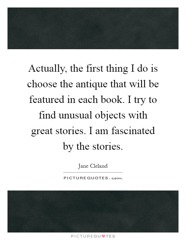 Actually, the first thing I do is choose the antique that will be featured in each book. I try to find unusual objects with great stories. I am fascinated by the stories Picture Quote #1