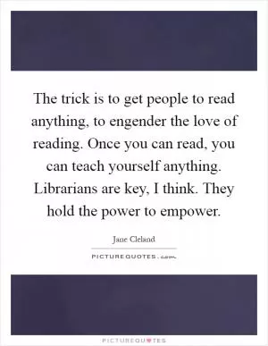 The trick is to get people to read anything, to engender the love of reading. Once you can read, you can teach yourself anything. Librarians are key, I think. They hold the power to empower Picture Quote #1