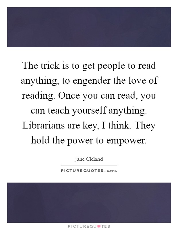 The trick is to get people to read anything, to engender the love of reading. Once you can read, you can teach yourself anything. Librarians are key, I think. They hold the power to empower Picture Quote #1