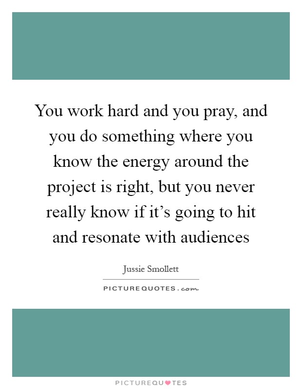 You work hard and you pray, and you do something where you know the energy around the project is right, but you never really know if it's going to hit and resonate with audiences Picture Quote #1