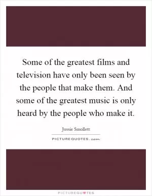 Some of the greatest films and television have only been seen by the people that make them. And some of the greatest music is only heard by the people who make it Picture Quote #1