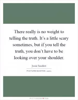 There really is no weight to telling the truth. It’s a little scary sometimes, but if you tell the truth, you don’t have to be looking over your shoulder Picture Quote #1