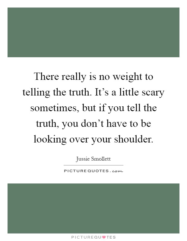 There really is no weight to telling the truth. It's a little scary sometimes, but if you tell the truth, you don't have to be looking over your shoulder Picture Quote #1