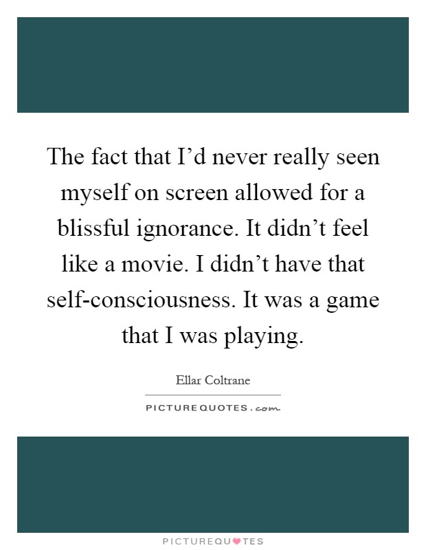 The fact that I'd never really seen myself on screen allowed for a blissful ignorance. It didn't feel like a movie. I didn't have that self-consciousness. It was a game that I was playing Picture Quote #1