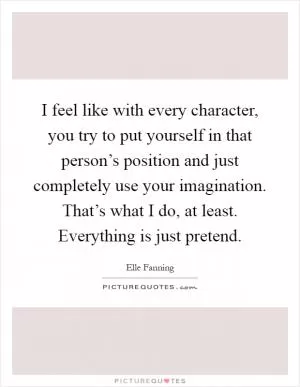 I feel like with every character, you try to put yourself in that person’s position and just completely use your imagination. That’s what I do, at least. Everything is just pretend Picture Quote #1