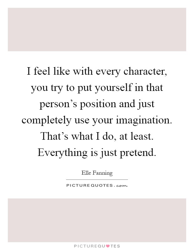 I feel like with every character, you try to put yourself in that person's position and just completely use your imagination. That's what I do, at least. Everything is just pretend Picture Quote #1