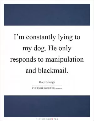 I’m constantly lying to my dog. He only responds to manipulation and blackmail Picture Quote #1