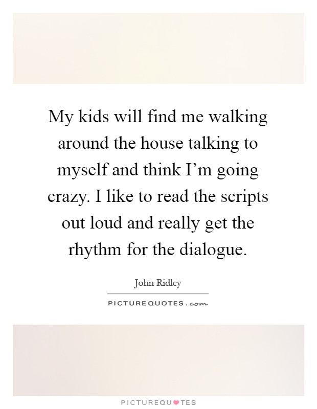 My kids will find me walking around the house talking to myself and think I'm going crazy. I like to read the scripts out loud and really get the rhythm for the dialogue Picture Quote #1