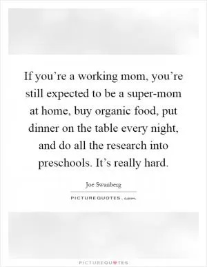 If you’re a working mom, you’re still expected to be a super-mom at home, buy organic food, put dinner on the table every night, and do all the research into preschools. It’s really hard Picture Quote #1