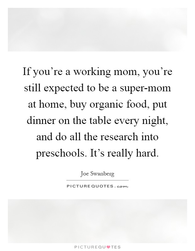 If you're a working mom, you're still expected to be a super-mom at home, buy organic food, put dinner on the table every night, and do all the research into preschools. It's really hard Picture Quote #1