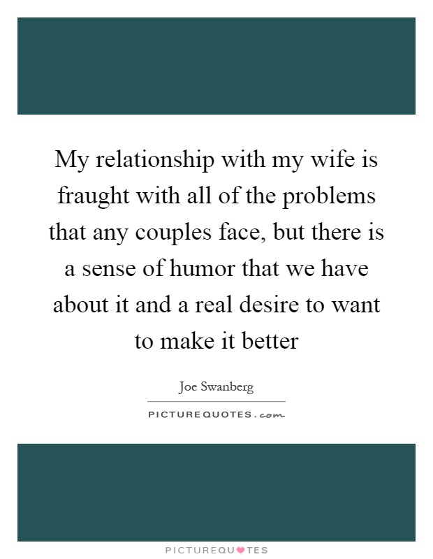 My relationship with my wife is fraught with all of the problems that any couples face, but there is a sense of humor that we have about it and a real desire to want to make it better Picture Quote #1