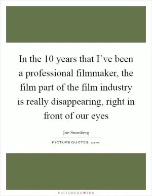 In the 10 years that I’ve been a professional filmmaker, the film part of the film industry is really disappearing, right in front of our eyes Picture Quote #1
