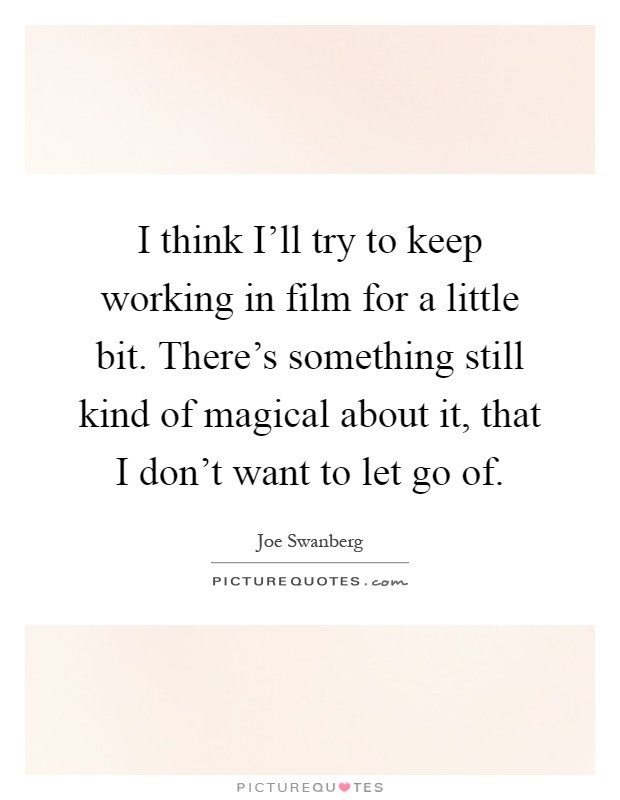 I think I'll try to keep working in film for a little bit. There's something still kind of magical about it, that I don't want to let go of Picture Quote #1