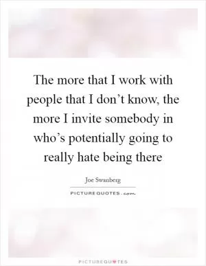 The more that I work with people that I don’t know, the more I invite somebody in who’s potentially going to really hate being there Picture Quote #1