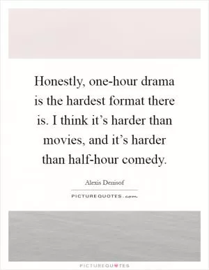 Honestly, one-hour drama is the hardest format there is. I think it’s harder than movies, and it’s harder than half-hour comedy Picture Quote #1