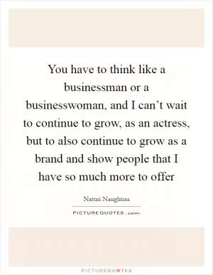 You have to think like a businessman or a businesswoman, and I can’t wait to continue to grow, as an actress, but to also continue to grow as a brand and show people that I have so much more to offer Picture Quote #1