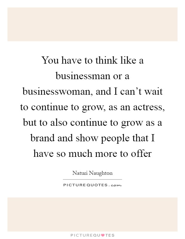You have to think like a businessman or a businesswoman, and I can't wait to continue to grow, as an actress, but to also continue to grow as a brand and show people that I have so much more to offer Picture Quote #1