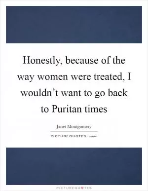 Honestly, because of the way women were treated, I wouldn’t want to go back to Puritan times Picture Quote #1
