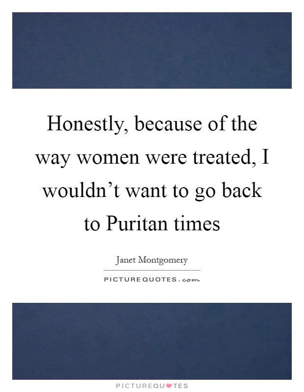 Honestly, because of the way women were treated, I wouldn't want to go back to Puritan times Picture Quote #1