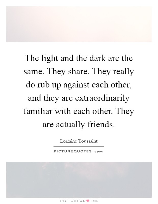 The light and the dark are the same. They share. They really do rub up against each other, and they are extraordinarily familiar with each other. They are actually friends Picture Quote #1