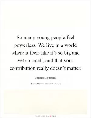 So many young people feel powerless. We live in a world where it feels like it’s so big and yet so small, and that your contribution really doesn’t matter Picture Quote #1