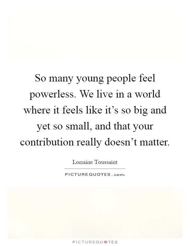 So many young people feel powerless. We live in a world where it feels like it's so big and yet so small, and that your contribution really doesn't matter Picture Quote #1