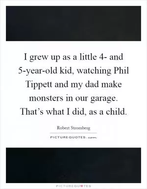 I grew up as a little 4- and 5-year-old kid, watching Phil Tippett and my dad make monsters in our garage. That’s what I did, as a child Picture Quote #1