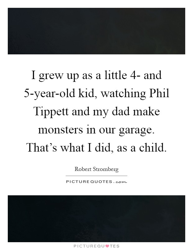 I grew up as a little 4- and 5-year-old kid, watching Phil Tippett and my dad make monsters in our garage. That's what I did, as a child Picture Quote #1