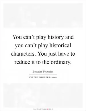 You can’t play history and you can’t play historical characters. You just have to reduce it to the ordinary Picture Quote #1
