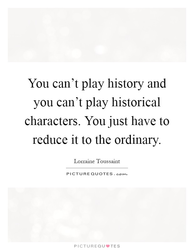 You can't play history and you can't play historical characters. You just have to reduce it to the ordinary Picture Quote #1