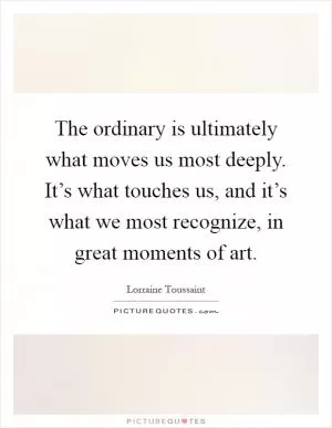 The ordinary is ultimately what moves us most deeply. It’s what touches us, and it’s what we most recognize, in great moments of art Picture Quote #1