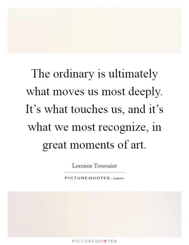 The ordinary is ultimately what moves us most deeply. It's what touches us, and it's what we most recognize, in great moments of art Picture Quote #1