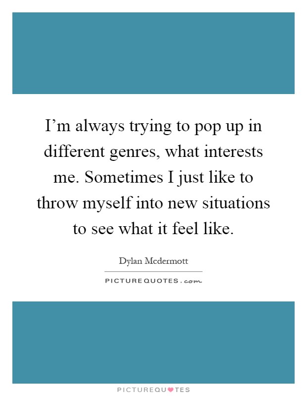 I'm always trying to pop up in different genres, what interests me. Sometimes I just like to throw myself into new situations to see what it feel like Picture Quote #1