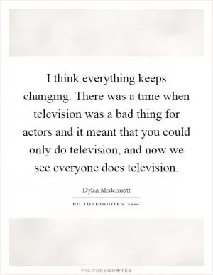I think everything keeps changing. There was a time when television was a bad thing for actors and it meant that you could only do television, and now we see everyone does television Picture Quote #1