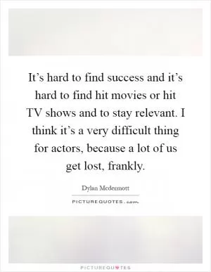 It’s hard to find success and it’s hard to find hit movies or hit TV shows and to stay relevant. I think it’s a very difficult thing for actors, because a lot of us get lost, frankly Picture Quote #1