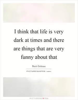 I think that life is very dark at times and there are things that are very funny about that Picture Quote #1