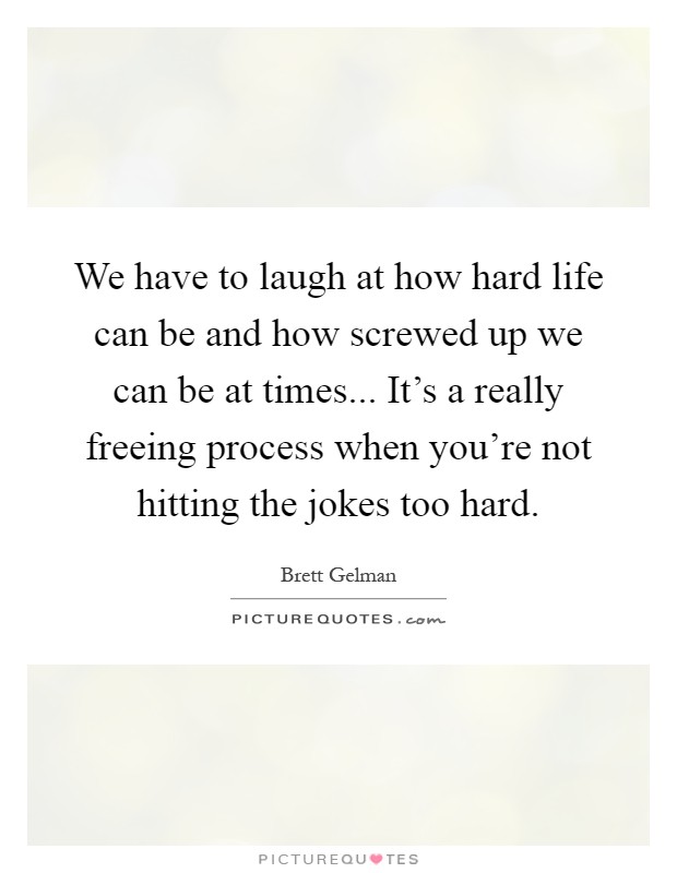 We have to laugh at how hard life can be and how screwed up we can be at times... It's a really freeing process when you're not hitting the jokes too hard Picture Quote #1