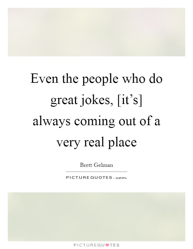 Even the people who do great jokes, [it's] always coming out of a very real place Picture Quote #1