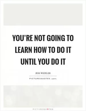You’re not going to learn how to do it until you do it Picture Quote #1
