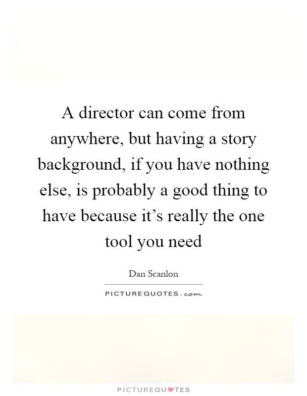 A director can come from anywhere, but having a story background, if you have nothing else, is probably a good thing to have because it's really the one tool you need Picture Quote #1