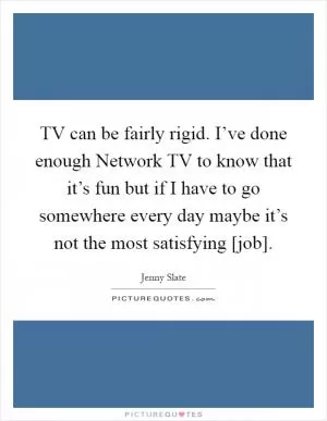 TV can be fairly rigid. I’ve done enough Network TV to know that it’s fun but if I have to go somewhere every day maybe it’s not the most satisfying [job] Picture Quote #1