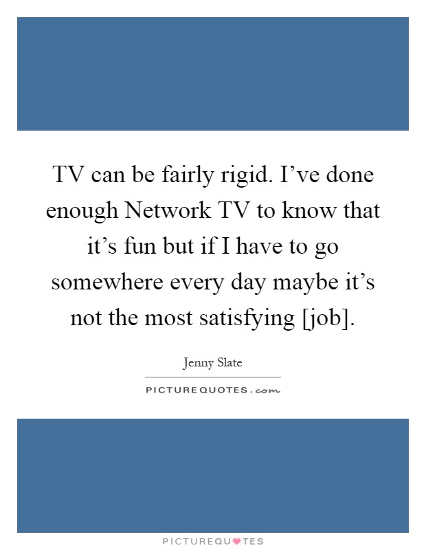 TV can be fairly rigid. I've done enough Network TV to know that it's fun but if I have to go somewhere every day maybe it's not the most satisfying [job] Picture Quote #1