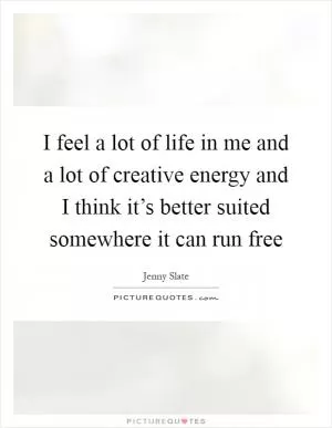 I feel a lot of life in me and a lot of creative energy and I think it’s better suited somewhere it can run free Picture Quote #1