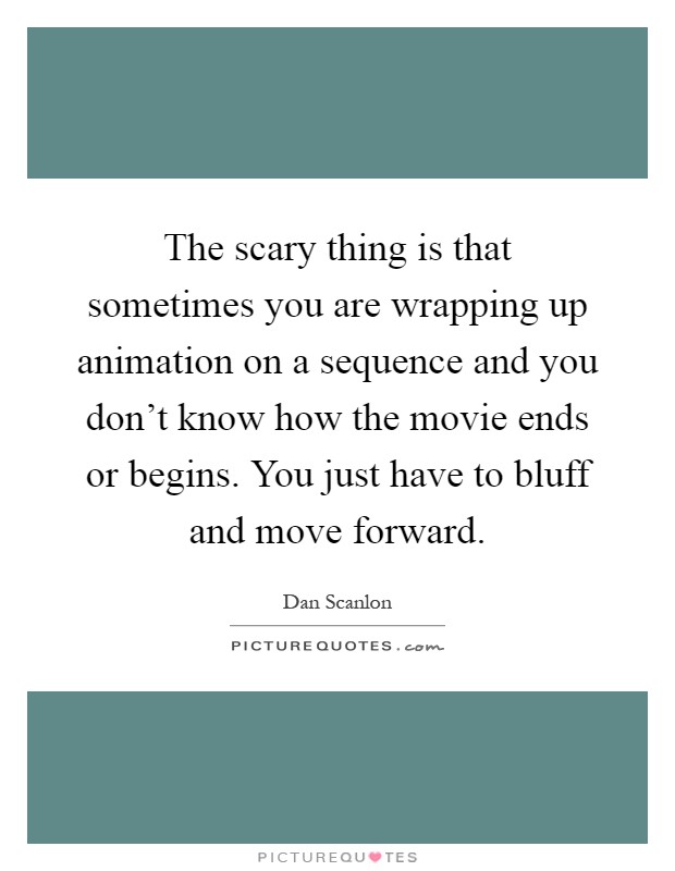 The scary thing is that sometimes you are wrapping up animation on a sequence and you don't know how the movie ends or begins. You just have to bluff and move forward Picture Quote #1