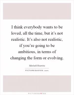 I think everybody wants to be loved, all the time, but it’s not realistic. It’s also not realistic, if you’re going to be ambitious, in terms of changing the form or evolving Picture Quote #1